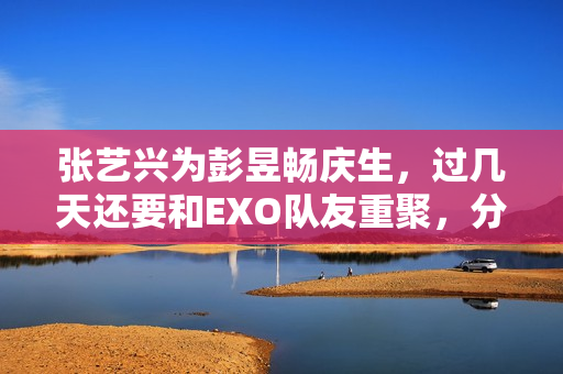 张艺兴为彭昱畅庆生，过几天还要和EXO队友重聚，分缘太好了
