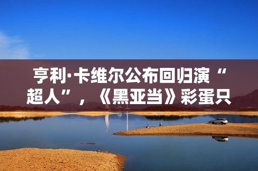 亨利·卡维尔公布回归演“超人”，《黑亚当》彩蛋只是冰山一角