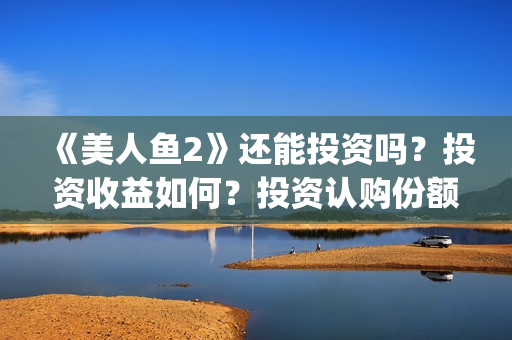 《美人鱼2》还能投资吗？投资收益如何？投资认购份额可信吗？(美人鱼2 主演)