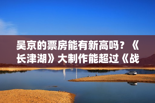 吴京的票房能有新高吗？《长津湖》大制作能超过《战狼》2的票房吗？(吴京有望票房破两百亿)