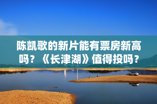 陈凯歌的新片能有票房新高吗？《长津湖》值得投吗？多少票房能回本？(陈凯歌拍的短片)