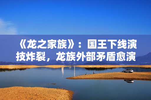 《龙之家族》：国王下线演技炸裂，龙族外部矛盾愈演愈烈