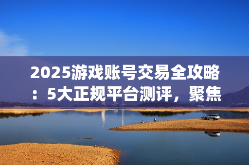 2025游戏账号交易全攻略：5大正规平台测评，聚焦安全与效率的优选指南(关于游戏账号交易是否合法)