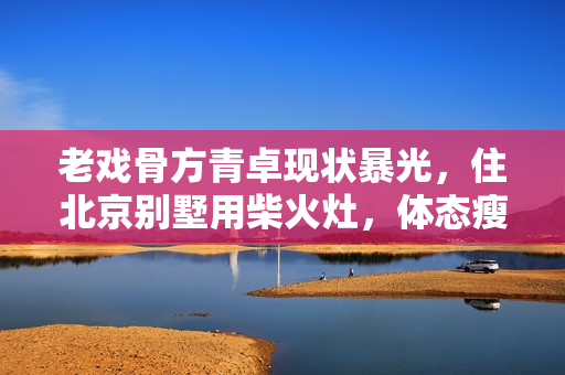 老戏骨方青卓现状暴光，住北京别墅用柴火灶，体态瘦削被指整容