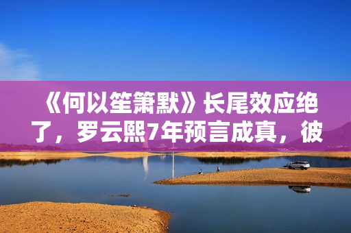 《何以笙箫默》长尾效应绝了，罗云熙7年预言成真，彼此高峰相见