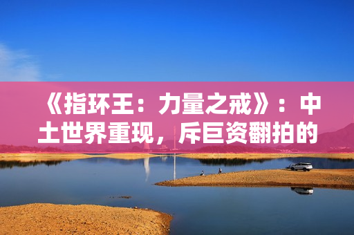 《指环王：力量之戒》：中土世界重现，斥巨资翻拍的经典IP