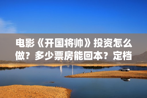 电影《开国将帅》投资怎么做？多少票房能回本？定档了吗？(电影《开国将帅1955》)