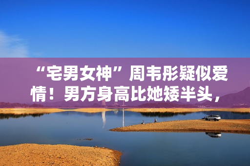 “宅男女神”周韦彤疑似爱情！男方身高比她矮半头，具有万万粉丝