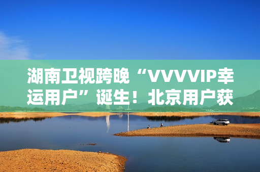 湖南卫视跨晚“VVVVIP幸运用户”诞生！北京用户获超级专属礼包，机酒全包直达海口