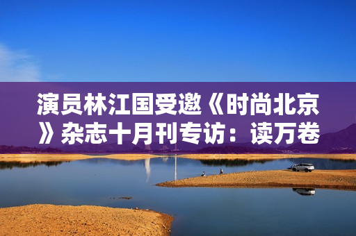 演员林江国受邀《时尚北京》杂志十月刊专访：读万卷书行万里路