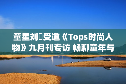 童星刘赟受邀《Tops时尚人物》九月刊专访 畅聊童年与爱