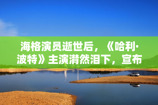 海格演员逝世后，《哈利·波特》主演潸然泪下，宣布动人声明