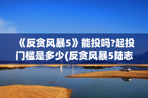 《反贪风暴5》能投吗?起投门槛是多少(反贪风暴5陆志廉结局)