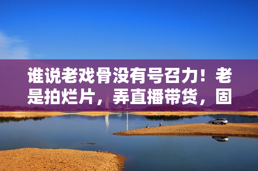 谁说老戏骨没有号召力！老是拍烂片，弄直播带货，固然没市场
