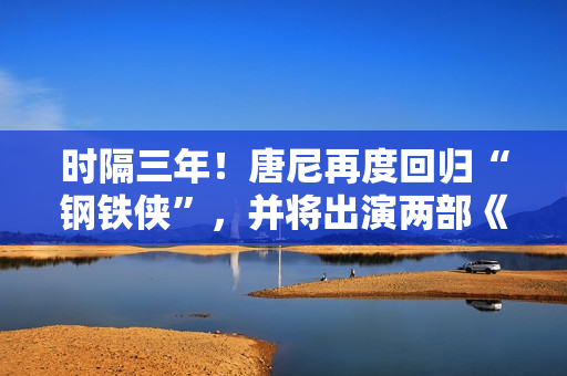 时隔三年！唐尼再度回归“钢铁侠”，并将出演两部《复仇者联盟》作品