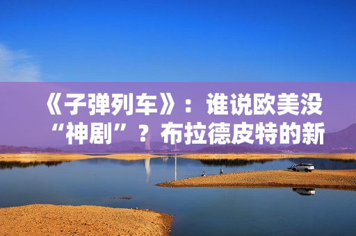 《子弹列车》：谁说欧美没“神剧”？布拉德皮特的新片第一个不服