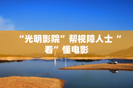 “光明影院”帮视障人士“看”懂电影