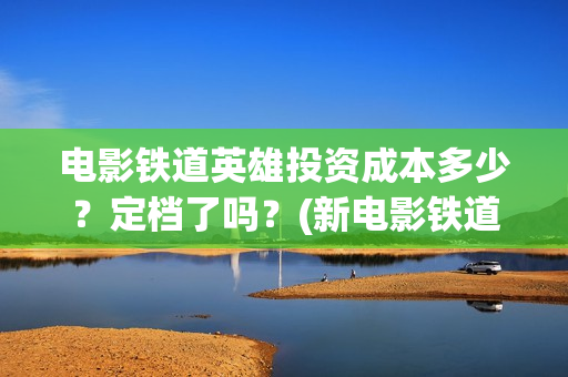 电影铁道英雄投资成本多少？定档了吗？(新电影铁道英雄)
