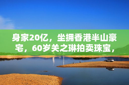 身家20亿，坐拥香港半山豪宅，60岁关之琳拍卖珠宝，不再憧憬恋爱