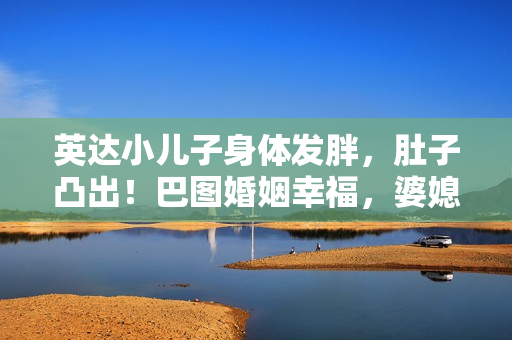 英达小儿子身体发胖，肚子凸出！巴图婚姻幸福，婆媳关系似姐妹