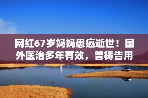 网红67岁妈妈患癌逝世！国外医治多年有效，曾祷告用命换女儿安全