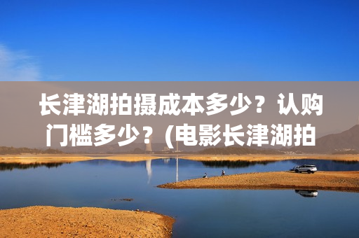长津湖拍摄成本多少？认购门槛多少？(电影长津湖拍摄成本)