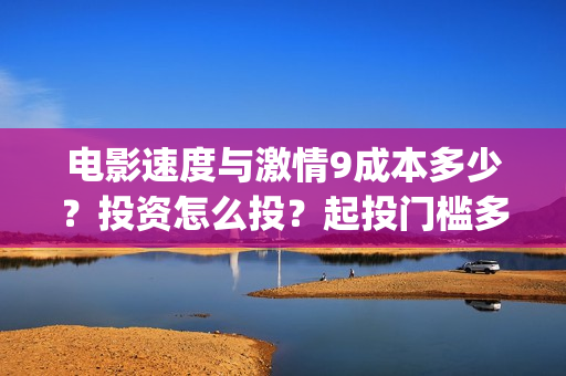 电影速度与激情9成本多少？投资怎么投？起投门槛多少？(电影速度与激情7)