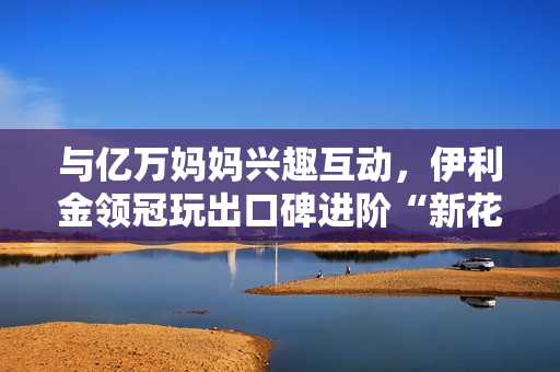 与亿万妈妈兴趣互动，伊利金领冠玩出口碑进阶“新花样”