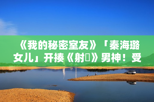 《我的秘密室友》「秦海璐女儿」开揍《射鵰》男神！受封2022最恰蛮横女友