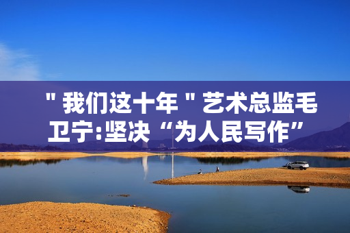 ＂我们这十年＂艺术总监毛卫宁:坚决“为人民写作”
