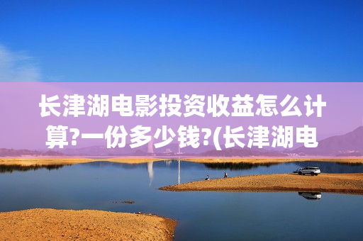 长津湖电影投资收益怎么计算?一份多少钱?(长津湖电影投资收益)