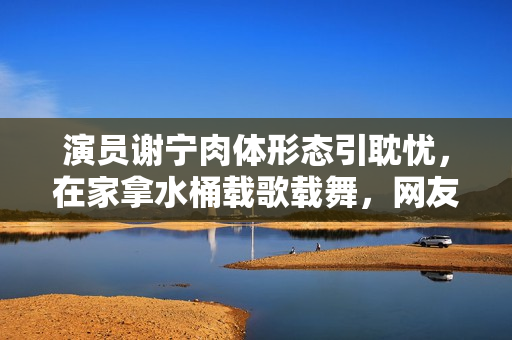 演员谢宁肉体形态引耽忧，在家拿水桶载歌载舞，网友嘲其不怕闪腰