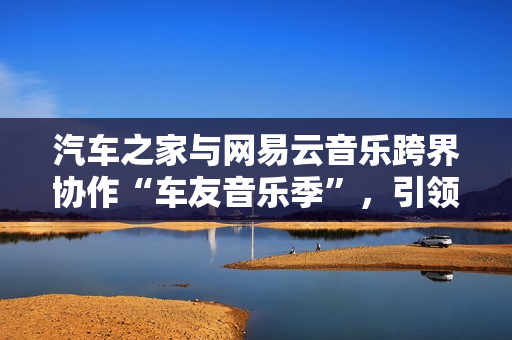汽车之家与网易云音乐跨界协作“车友音乐季”，引领用车生涯新体式格局