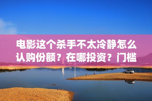 电影这个杀手不太冷静怎么认购份额？在哪投资？门槛多少？？(电影这个杀手不太冷静完整版在线观看)