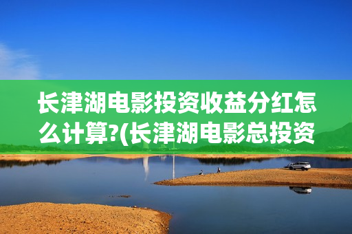 长津湖电影投资收益分红怎么计算?(长津湖电影总投资)