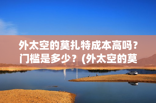 外太空的莫扎特成本高吗？门槛是多少？(外太空的莫扎特王一鸣)