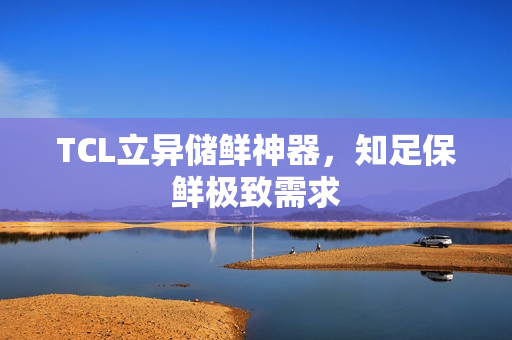 TCL立异储鲜神器，知足保鲜极致需求
