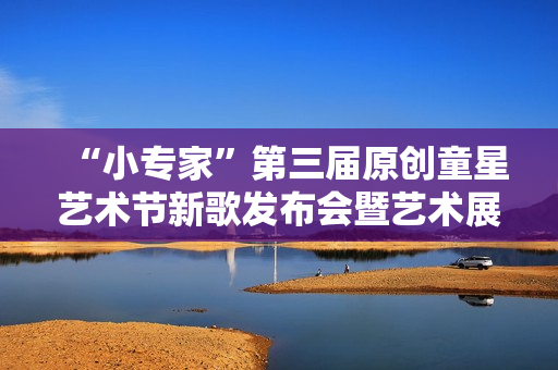 “小专家”第三届原创童星艺术节新歌发布会暨艺术展演活动隆重举行