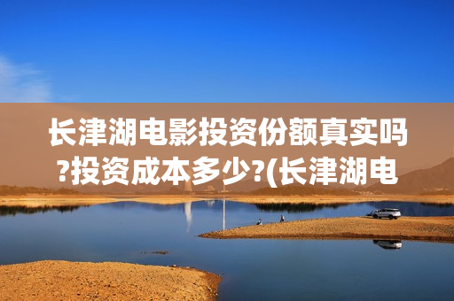 长津湖电影投资份额真实吗?投资成本多少?(长津湖电影投资项目)