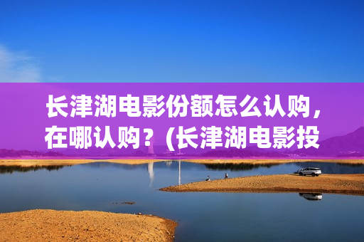长津湖电影份额怎么认购，在哪认购？(长津湖电影投入多少)