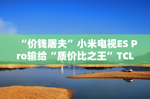“价钱屠夫”小米电视ES Pro输给“质价比之王”TCL V8G