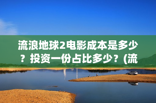 流浪地球2电影成本是多少？投资一份占比多少？(流浪地球2电影解说)