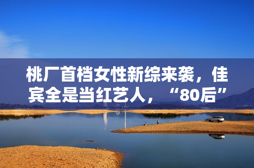 桃厂首档女性新综来袭，佳宾全是当红艺人，“80后”小花也加盟