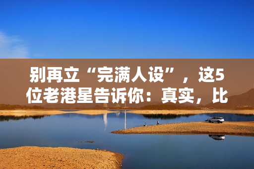 别再立“完满人设”，这5位老港星告诉你：真实，比完满吸粉多了