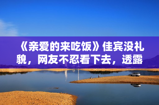 《亲爱的来吃饭》佳宾没礼貌，网友不忍看下去，透露表现节目有救了