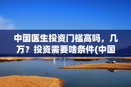 中国医生投资门槛高吗，几万？投资需要啥条件(中国医生投资方有哪些)