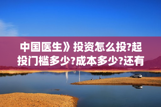 中国医生》投资怎么投?起投门槛多少?成本多少?还有份额吗?(中国医生投资亏损)
