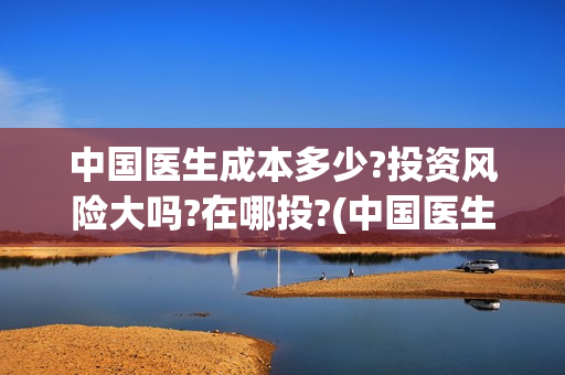 中国医生成本多少?投资风险大吗?在哪投?(中国医生价钱)