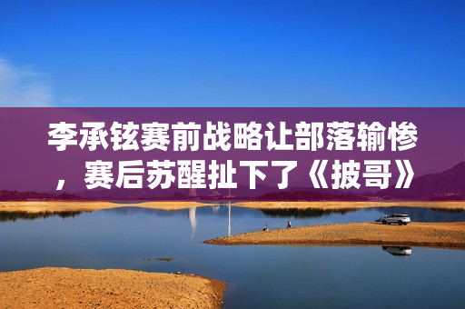 李承铉赛前战略让部落输惨，赛后苏醒扯下了《披哥》的遮羞布