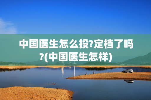 中国医生怎么投?定档了吗?(中国医生怎样)